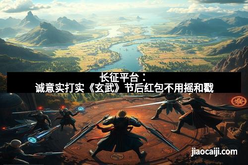 长征平台：诚意实打实《玄武》节后红包不用摇和戳